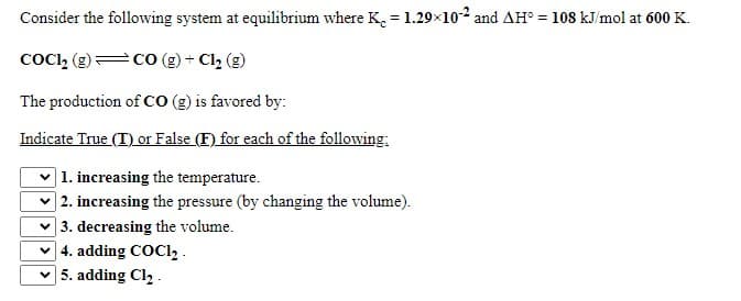 Consider the following system at equilibrium where K. = 1.29x102 and AH° = 108 kJ/mol at 600 K.
coCi, (g)=co (g) + Cl2 (g)
The production of cO (g) is favored by:
Indicate True (T) or False (F) for each of the following:
|1. increasing the temperature.
|2. increasing the pressure (by changing the volume).
| 3. decreasing the volume.
| 4. adding COC1, .
5. adding Cl, .
