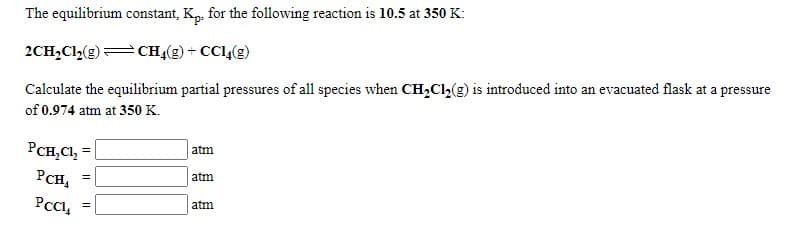 The equilibrium constant, Kp, for the following reaction is 10.5 at 350 K:
2CH,Cl2(g)=CH4(g) + CCl,(g)
Calculate the equilibrium partial pressures of all species when CH,Cl,(g) is introduced into an evacuated flask at a pressure
of 0.974 atm at 350 K.
PCH,Cl, =
atm
PCH,
atm
atm
