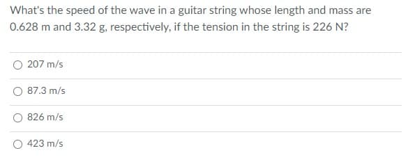 What's the speed of the wave in a guitar string whose length and mass are
0.628 m and 3.32 g, respectively, if the tension in the string is 226 N?
O 207 m/s
87.3 m/s
826 m/s
O 423 m/s

