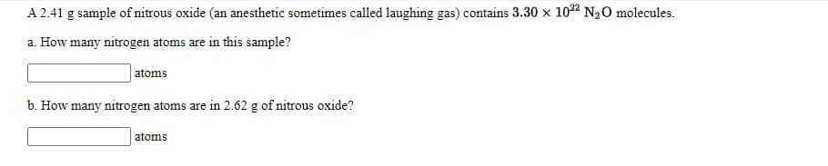 A 2.41 g sample of nitrous oxide (an anesthetic sometimes called laughing gas) contains 3.30 x 1022 N20 molecules.
a. How many nitrogen atoms are in this sample?
atoms
b. How many nitrogen atoms are in 2.62 g of nitrous oxide?
atoms
