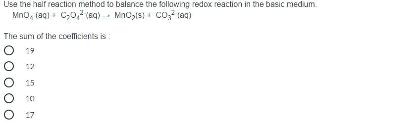 Use the half reaction method to balance the following redox reaction in the basic medium.
MnO4 (aq) + C20,² (aq) → MnO2(s) + co3? (aq)
The sum of the coefficients is :
19
12
15
10
O 17
