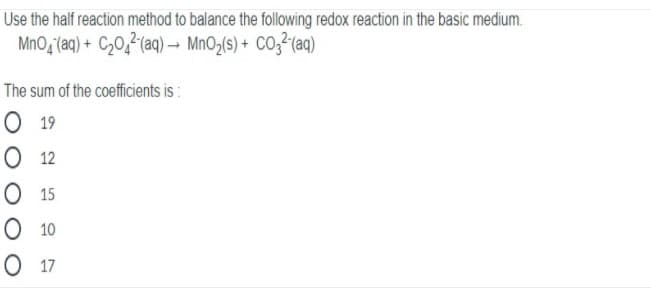 Use the half reaction method to balance the following redox reaction in the basic medium.
MnO, (aq) + C20,²(aq)- MnO2(s) + CO3²(aq)
The sum of the coefficients is :
О 19
О 12
О 15
O 10
О 17
