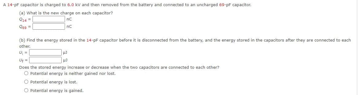 A 14-pF capacitor is charged to 6.0 kV and then removed from the battery and connected to an uncharged 69-pF capacitor.
(a) What is the new charge on each capacitor?
Q14 =
nC
Q69 =
nC
(b) Find the energy stored in the 14-pF capacitor before it is disconnected from the battery, and the energy stored in the capacitors after they are connected to each
other.
U; =
Uf =
Does the stored energy increase or decrease when the two capacitors are connected to each other?
O Potential energy is neither gained nor lost.
O Potential energy is lost.
O Potential energy is gained.
