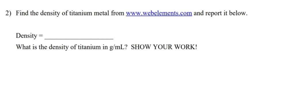 2) Find the density of titanium metal from www.webelements.com and report it below.
Density =
What is the density of titanium in g/mL? SHOW YOUR WORK!
