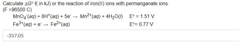 Calculate AG° f( in kJ) or the reaction of iron(II) ions with permanganate ions.
(F =96500 C)
MnO4 (aq) + 8H*(aq) + 5e
Fe3+(aq) + e
Mn2+(ag) + 4H,O() E° = 1.51 V
E°= 0.77 V
→ Fe2+(aq)
-357.05
