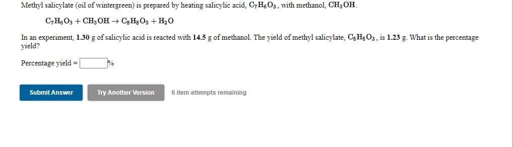 Methyl salicylate (oil of wintergreen) is prepared by heating salicylic acid, C7H6O3, with methanol, CH3 OH.
C7H, O3 + CH3OH → C3 H3 O3 + H20
In an experiment, 1.30 g of salicylic acid is reacted with 14.5 g of methanol. The yield of methyl salicylate, C3 Hg O3, is 1.23 g. What is the percentage
yield?
Percentage yield =
Submit Answer
Try Another Version
6 item attempts remaining
