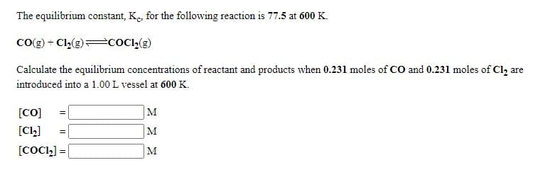 The equilibrium constant, K. for the following reaction is 77.5 at 600 K.
Co(g) + C,(g)=cOC»(g)
Calculate the equilibrium concentrations of reactant and products when 0.231 moles of CO and 0.231 moles of Cl, are
introduced into a 1.00 L vessel at 600K.
[CO]
M
[CL]
M
[COCL] =|
M
