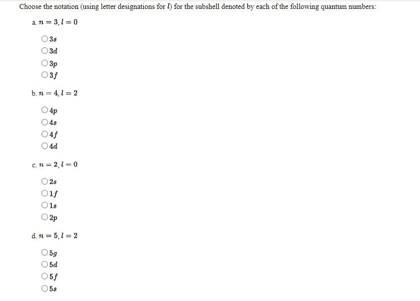 Choose the notation (using letter designations for l) for the subshell denoted by each of the following quantum numbers:
a. n = 3,1 = 0
O 3s
O 3d
O 3p
O3f
b. n = 4,1 = 2
4p
4s
O4f
O 4d
c. n = 2,1 = 0
O 2s
O1f
O1s
O 2p
d. n = 5,1 = 2
5g
5d
5f
5s
