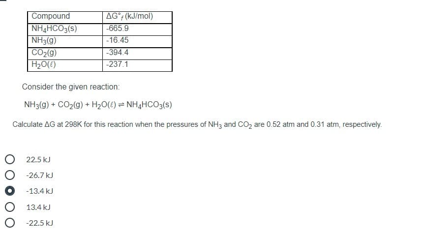 Compound
AG° (kJ/mol)
-665.9
NH4HCO3(s)
NH3(g)
CO2(9)
H20(!)
-16.45
-394.4
-237.1
Consider the given reaction:
NH3(g) + CO2(g) + H20(!) = NH4HCO3(s)
Calculate AG at 298K for this reaction when the pressures of NH3 and CO2 are 0.52 atm and 0.31 atm, respectively.
22.5 kJ
-26.7 kJ
-13.4 kJ
13.4 kJ
O -22.5 kJ
