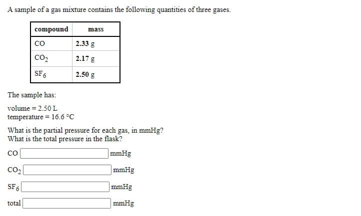 A sample of a gas mixture contains the following quantities of three gases.
compound
mass
со
2.33 g
CO2
2.17 g
SF 6
2.50 g
The sample has:
volume = 2.50 L
temperature = 16.6 °C
What is the partial pressure for each gas, in mmHg?
What is the total pressure in the flask?
CO
mmHg
CO2
|mmHg
SF 6
mmHg
total
mmHg
