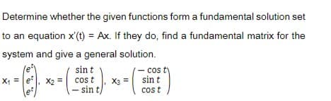 Determine whether the given functions form a fundamental solution set
to an equation x'(t) = Ax. If they do, find a fundamental matrix for the
system and give a general solution.
sin t
cos t
- sin t
- co ty
sin t
X =
et
X2 =
X3 =
et
cos t
