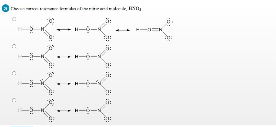 a Choose correct resonance formulas of the nitric acid molecule, HNO3.
ö:
H-ö-N
H-ö-
H-OEN
:0:
:o:
ö:
H-Ö-N
H-ö-
O:
H-ö-N
H-ö-
H-Ö-N.
H-Ö-N
O:
:0:
ö: :ö
ö: :ö
ö: o
ö: o
