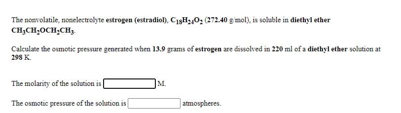 The nonvolatile, nonelectrolyte estrogen (estradiol), C18H402 (272.40 g/mol), is soluble in diethyl ether
CH;CH,OCH,CH3.
Calculate the osmotic pressure generated when 13.9 grams of estrogen are dissolved in 220 ml of a diethyl ether solution at
298 K.
The molarity of the solution is
M.
The osmotic pressure of the solution is
|atmospheres.
