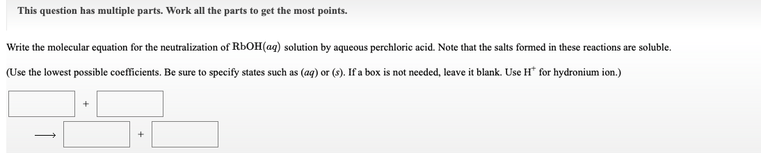 This question has multiple parts. Work all the parts to get the most points.
Write the molecular equation for the neutralization of RbOH(aq) solution by aqueous perchloric acid. Note that the salts formed in these reactions are soluble.
(Use the lowest possible coefficients. Be sure to specify states such as (ag) or (s). If a box is not needed, leave it blank. Use H* for hydronium ion.)
