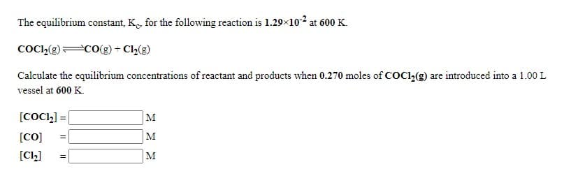 The equilibrium constant, K., for the following reaction is 1.29×102 at 600 K.
COCI,(e)=CO(g) + Cl,(g)
Calculate the equilibrium concentrations of reactant and products when 0.270 moles of COCl2(g) are introduced into a 1.00 L
vessel at 600 K.
[COC,] = |
M
[CO]
M
[Cl,]
M
