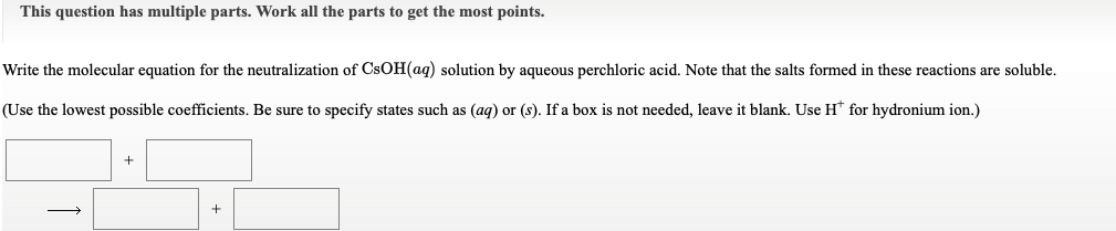 This question has multiple parts. Work all the parts to get the most points.
Write the molecular equation for the neutralization of CSOH(aq) solution by aqueous perchloric acid. Note that the salts formed in these reactions are soluble.
(Use the lowest possible coefficients. Be sure to specify states such as (ag) or (s). If a box is not needed, leave it blank. Use H* for hydronium ion.)
+
