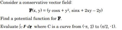 Consider a conservative vector field:
F(x, y) = (y cosx + y?, sinx + 2xy – 2y)
Find a potential function for F.
Evaluate ſc F-dr where C is a curve from (-T, 2) to (r/2, -1).

