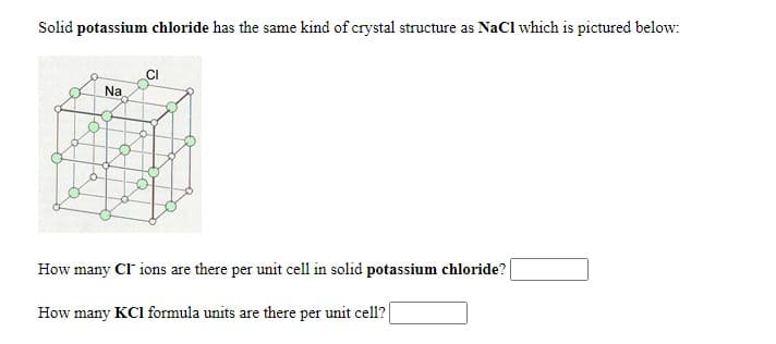 Solid potassium chloride has the same kind of crystal structure as NaCl which is pictured below:
CI
Na
How many CI ions are there per unit cell in solid potassium chloride?
How many KCI formula units are there per unit cell?
