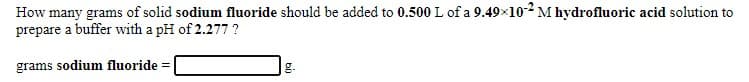 How many grams of solid sodium fluoride should be added to 0.500 L of a 9.49x102 M hydrofluoric acid solution to
prepare a buffer with a pH of 2.277 ?
grams sodium fluoride =
g.
