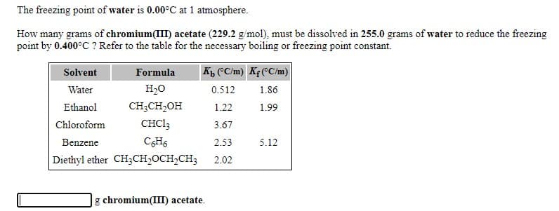 The freezing point of water is 0.00°C at 1 atmosphere.
How many grams of chromium(III) acetate (229.2 g/mol), must be dissolved in 255.0 grams of water to reduce the freezing
point by 0.400°C ? Refer to the table for the necessary boiling or freezing point constant.
Solvent
Formula
K "C/m) Kf(°C/m)
Water
H20
0.512
1.86
Ethanol
CH;CH2OH
1.22
1.99
Chloroform
CHCI3
3.67
Benzene
CH6
2.53
5.12
Diethyl ether CH3CH,OCH,CH3
2.02
g chromium(III) acetate.
