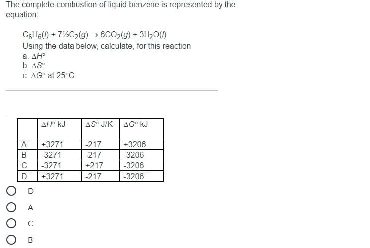 The complete combustion of liquid benzene is represented by the
equation:
C6H6(1) + 7½02(g) → 6CO2(g) + 3H20()
Using the data below, calculate, for this reaction
a. ΔΗ
b. AS°
C. AG° at 25°C.
ΔΗ' kJ
AS° J/K
AG° kJ
A
+3271
-217
+3206
-3271
-217
-3206
-3271
+217
-3206
D
+3271
-217
-3206
A
