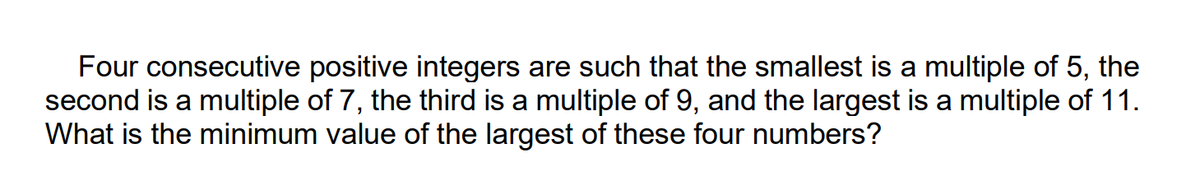 Four consecutive positive integers are such that the smallest is a multiple of 5,
second is a multiple of 7, the third is a multiple of 9, and the largest is a multiple of 11.
What is the minimum value of the largest of these four numbers?
the
