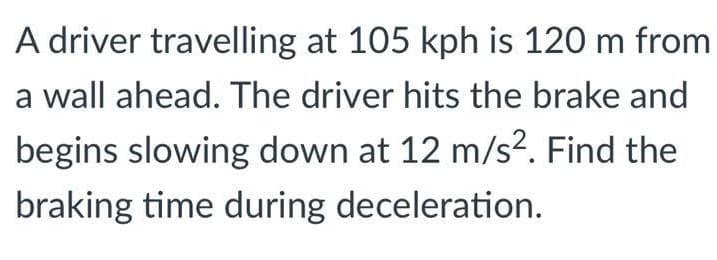 A driver travelling at 105 kph is 120 m from
a wall ahead. The driver hits the brake and
begins slowing down at 12 m/s². Find the
braking time during deceleration.
