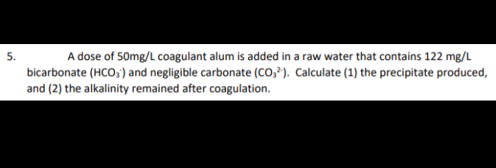 5.
A dose of 50mg/L coagulant alum is added in a raw water that contains 122 mg/L
bicarbonate (HCO3;) and negligible carbonate (CO3²). Calculate (1) the precipitate produced,
and (2) the alkalinity remained after coagulation.
