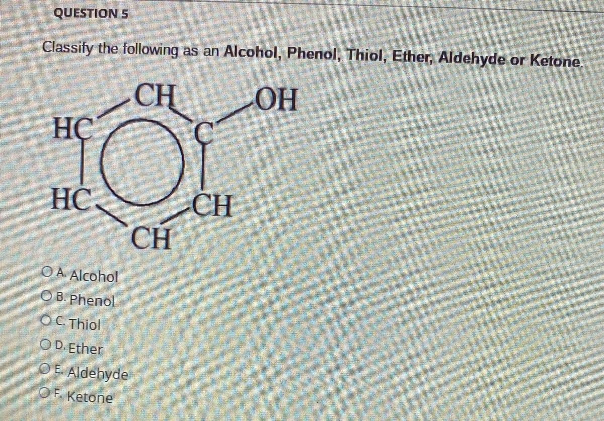 QUESTION 5
Classify the following as an Alcohol, Phenol, Thiol, Ether, Aldehyde or Ketone.
CH
Ç.
Он
HC
CH
CH
HC.
O A Alcohol
OB. Phenol
OC Thiol
O D.Ether
OE Aldehyde
OF. Ketone
