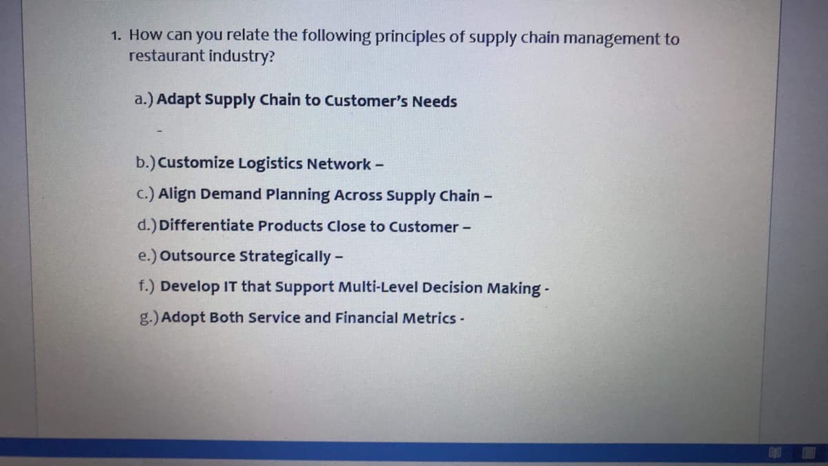 1. How can you relate the following principles of supply chain management to
restaurant industry?
a.) Adapt Supply Chain to Customer's Needs
b.) Customize Logistics Network -
c.) Align Demand Planning Across Supply Chain -
d.) Differentiate Products Close to Customer -
e.) Outsource Strategically-
f.) Develop IT that Support Multi-Level Decision Making -
g.) Adopt Both Service and Financial Metrics-
