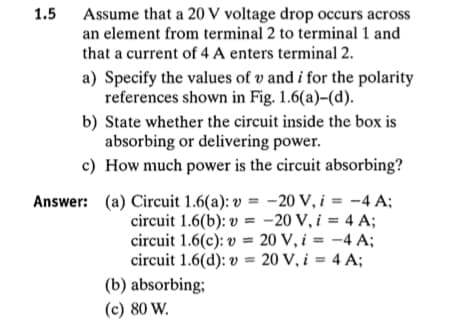 1.5
Assume that a 20 V voltage drop occurs across
an element from terminal 2 to terminal 1 and
that a current of 4 A enters terminal 2.
a) Specify the values of v and i for the polarity
references shown in Fig. 1.6(a)-(d).
b) State whether the circuit inside the box is
absorbing or delivering power.
c) How much power is the circuit absorbing?
Answer: (a) Circuit 1.6(a): v = -20 V, i = -4 A;
circuit 1.6(b): v = -20 V, i = 4 A;
circuit 1.6(c): v = 20 V, i = -4 A;
circuit 1.6(d): v = 20 V, i = 4 A;
(b) absorbing;
(c) 80 W.
