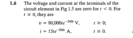 1.6 The voltage and current at the terminals of the
circuit element in Fig 1.5 are zero for t < 0. For
1 2 0, they are
v = 80,000te¬500r v.
i = 15te 500r A,
t 2 0;
t 2 0.
