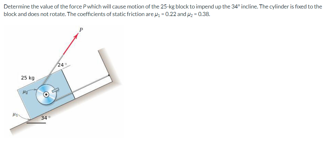 Determine the value of the force P which will cause motion of the 25-kg block to impend up the 34° incline. The cylinder is fixed to the
block and does not rotate. The coefficients of static friction are ₁ = 0.22 and ₂ = 0.38.
H1
25 kg
H₂
O
34°
24°