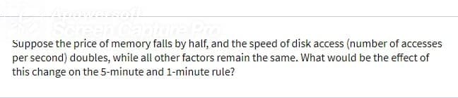 Suppose the price of memory falls by half, and the speed of disk access (number of accesses
per second) doubles, while all other factors remain the same. What would be the effect of
this change on the 5-minute and 1-minute rule?
