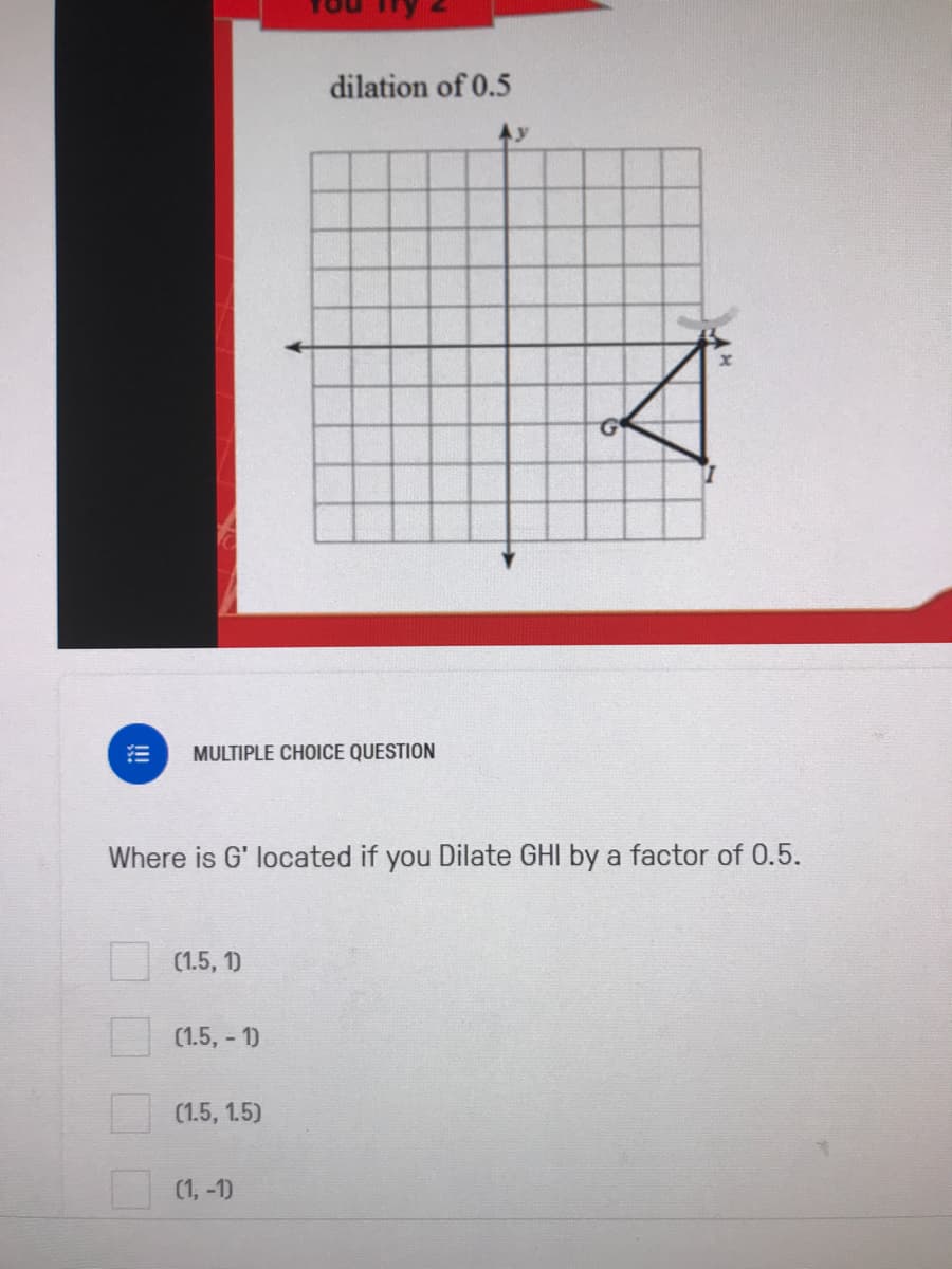 dilation of 0.5
MULTIPLE CHOICE QUESTION
Where is G' located if you Dilate GHI by a factor of 0.5.
(1.5, 1)
(1.5, - 1)
(1.5, 1.5)
(1, -1)
!!!
