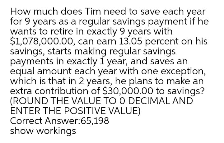 How much does Tim need to save each year
for 9 years as a regular savings payment if he
wants to retire in exactly 9 years with
$1,078,000.00, can earn 13.05 percent on his
savings, starts making regular savings
payments in exactly 1 year, and saves an
equal amount each year with one exception,
which is that in 2 years, he plans to make an
extra contribution of $30,000.00 to savings?
(ROUND THE VALUE TO O DECIMAL AND
ENTER THE POSITIVE VALUE)
Correct Answer:65,198
show workings
