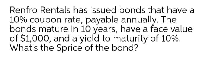 Renfro Rentals has issued bonds that have a
10% coupon rate, payable annually. The
bonds mature in 10 years, have a face value
of $1,000, and a yield to maturity of 10%.
What's the $price of the bond?
