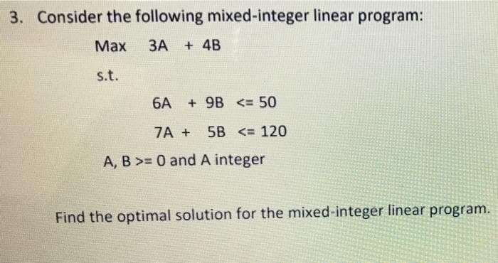 3. Consider the following mixed-integer linear program:
Маx
ЗА
+ 4B
s.t.
6A + 9B <= 50
7A +
5B <= 120
A, B >= 0 andA integer
Find the optimal solution for the mixed-integer linear program.
