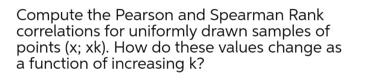 Compute the Pearson and Spearman Rank
correlations for uniformly drawn samples of
points (x; xk). How do these values change as
a function of increasing k?
