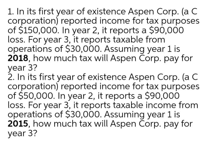 1. In its first year of existence Aspen Corp. (a C
corporation) reported income for tax purposes
of $150,000. In year 2, it reports a $90,000
loss. For year 3, it reports taxable from
operations of $30,000. Assuming year 1 is
2018, how much tax will Aspen Corp. pay for
year 3?
2. In its first year of existence Aspen Corp. (a C
corporation) reported income for tax purposes
of $50,000. In year 2, it reports a $90,000
loss. For year 3, it reports taxable income from
operations of $30,000. Assuming year 1 is
2015, how much tax will Aspen Corp. pay for
year 3?
