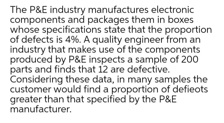 The P&E industry manufactures electronic
components and packages them in boxes
whose specifications state that the proportion
of defects is 4%. A quality engineer from an
industry that makes use of the components
produced by P&E inspects a sample of 200
parts and finds that 12 are defective.
Considering these data, in many samples the
customer would find a proportion of defieots
greater than that specified by the P&E
manufacturer.
