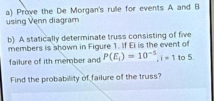 a) Prove the De Morgan's rule for events A and B
using Venn diagram
b) A statically determinate truss consisting of five
members is shown in Figure 1. If Ei is the event of
failure of ith member and P(E) = 10° i =1 to 5.
= 10-5
Find the probability of failure of the truss?
