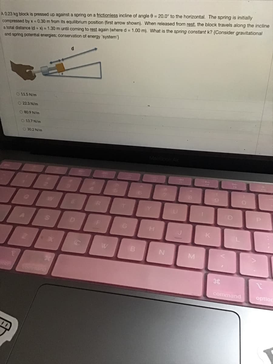 A 0.23 kg block is pressed up against a spring on a frictionless incline of angle 0 = 20.0° to the horizontal. The spring is initially
compressed by x = 0.30 m from its equilibrium position (first arrow shown). When released from rest, the block travels along the incline
a total distance (d + x) = 1.30 m until coming to rest again (where d = 1.00 m). What is the spring constant k? {Consider gravitational
and spring potential energies; conservation of energy 'system'}
O 11.5 N/m
O 22.3 N/m
O 80.9 N/m
O 13.7 N/m
O 30.2 N/m
8
LE
R T
K
command
command
option
