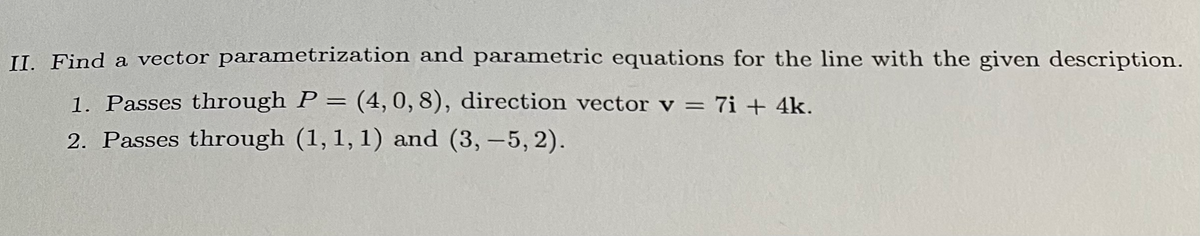 II. Find a vector parametrization and parametric equations for the line with the given description.
1. Passes through P = (4, 0, 8), direction vector v = 7i + 4k.
2. Passes through (1, 1, 1) and (3, -5,2).