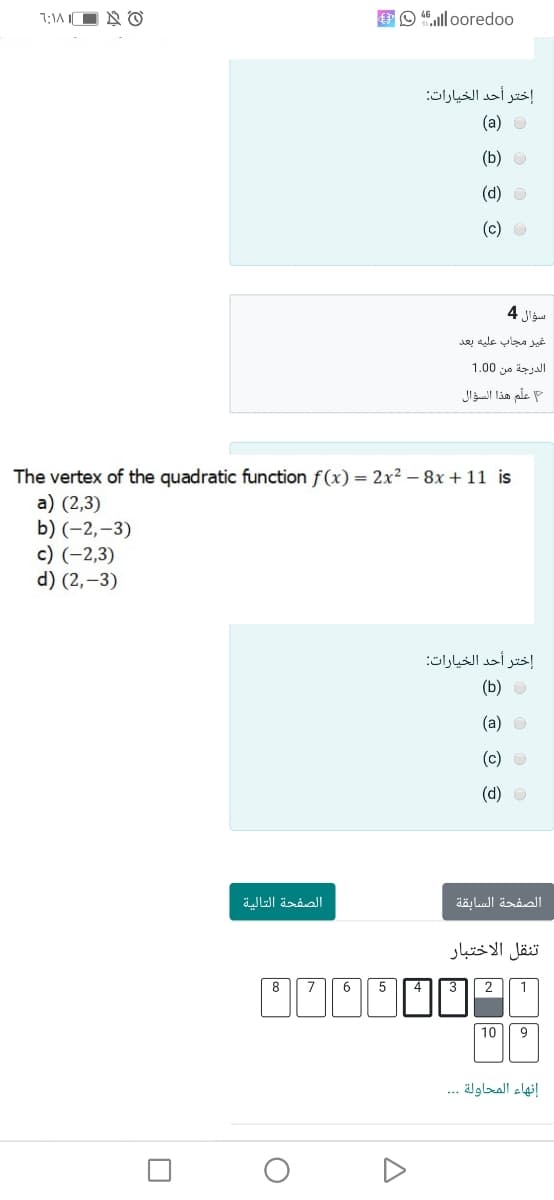 7:1A IO N O
EO 46.ll ooredoo
إختر أحد الخيارات
(a) O
(b) O
(d) O
(c) O
سؤال 4
غير مجاب عليه بعد
الدرجة من 0 1.0
علم هذا السؤال
The vertex of the quadratic function f(x) = 2x² – 8x + 11 is
a) (2,3)
b) (-2,–3)
c) (-2,3)
d) (2,–3)
إختر أحد الخيارات
(b) O
(а) о
(c) O
(d) O
الصفحة التالية
الصفحة السابقة
تنقل الاختبار
8 7 6
5
2
1
10
9
إنهاء المحاولة . . .
