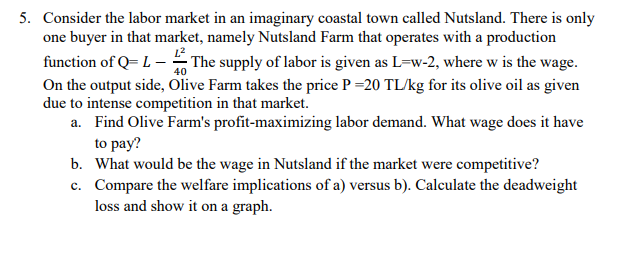 5. Consider the labor market in an imaginary coastal town called Nutsland. There is only
one buyer in that market, namely Nutsland Farm that operates with a production
function of Q= L – The supply of labor is given as L=w-2, where w is the wage.
On the output side, Olive Farm takes the price P =20 TL/kg for its olive oil as given
due to intense competition in that market.
a. Find Olive Farm's profit-maximizing labor demand. What wage does it have
to pay?
b. What would be the wage in Nutsland if the market were competitive?
c. Compare the welfare implications of a) versus b). Calculate the deadweight
loss and show it on a graph.
