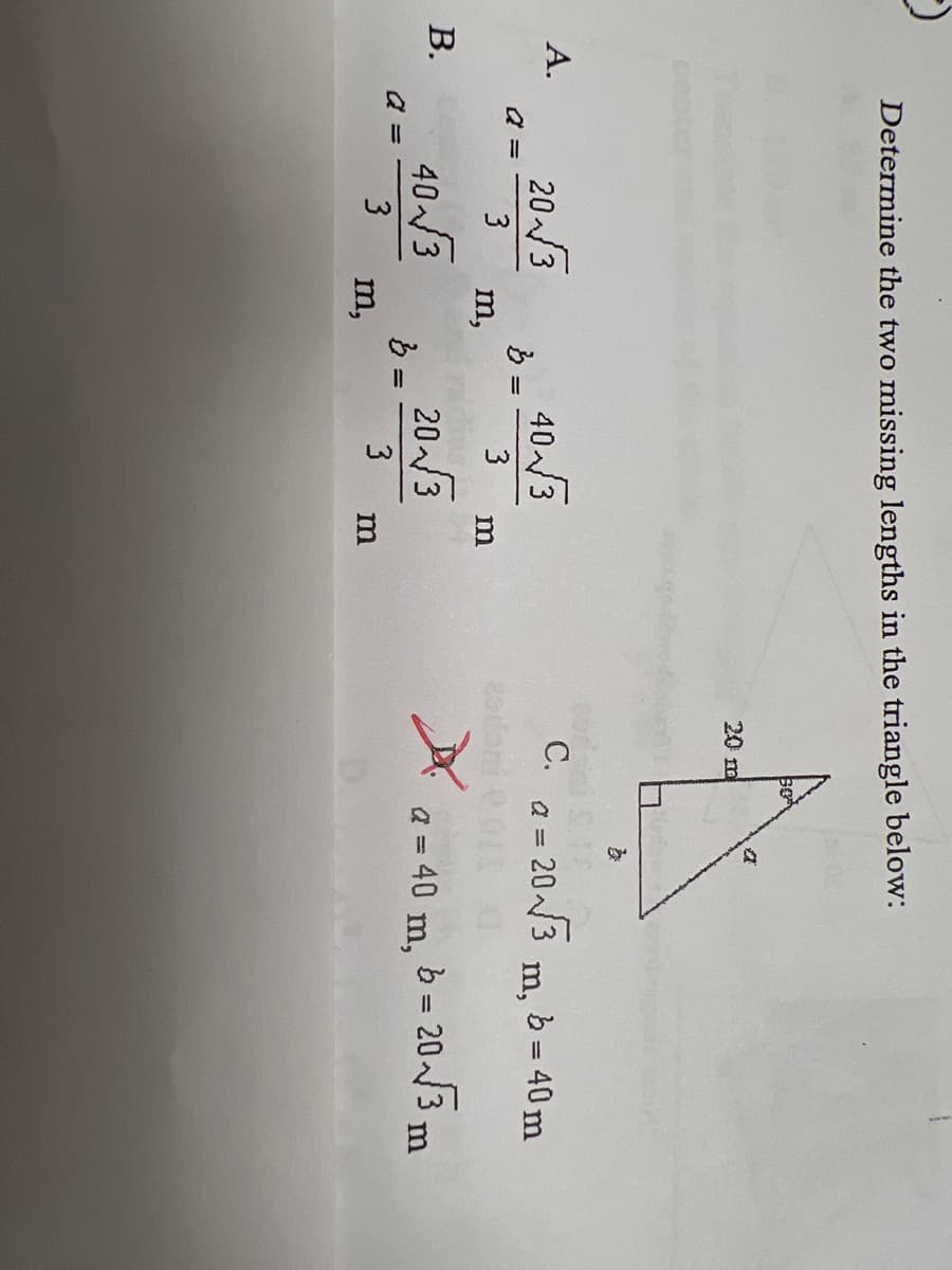 Determine the two missing lengths in the triangle below:
bo
a
A.
20-√√√3
40 3
3
40-√√3
20 3
3
3
B.
a =
a =
m,
m,
} =
لیا
m
m
20 m
C.
}
BY
a = 20-√√3
m, b = 40 m
a = 40 m, b = 20 √√3 m