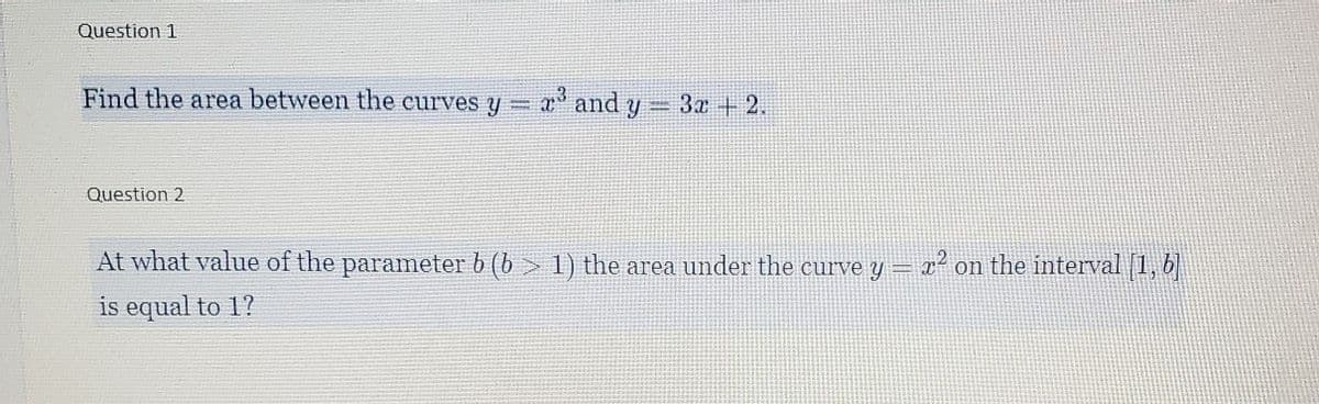Question 1
Find the area between the curves y =
a and y
3x +2.
Question 2
At what value of the parameter b (b > 1) the area under the curve y =
x² on the interval [1, b
is equal to 1?
