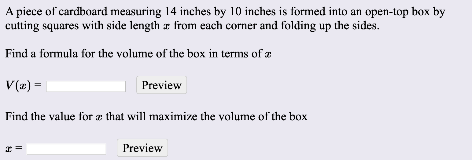 A piece of cardboard measuring 14 inches by 10 inches is formed into an open-top box by
cutting squares with side length x from each corner and folding up the sides.
Find a formula for the volume of the box in terms of x
V(x) =
Preview
Find the value for x that will maximize the volume of the box
х—
Preview
