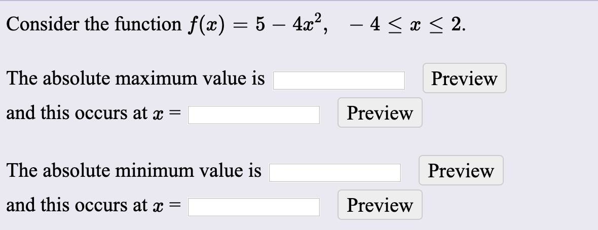 Consider the function f(x) = 5 – 4æ²,
– 4 < x < 2.
%3D
The absolute maximum value is
Previ
and this occurs at x =
Preview
The absolute minimum value is
Previ
and this occurs at x =
Preview
